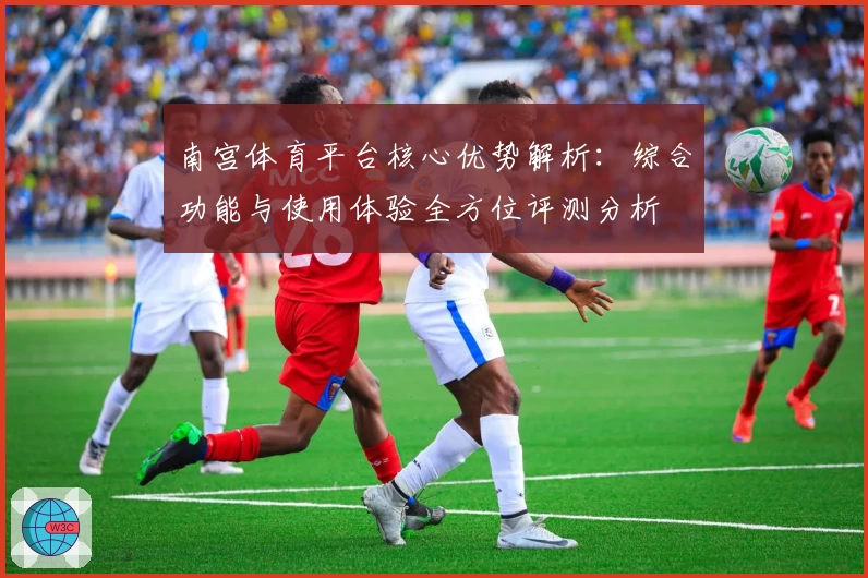 南宫体育平台核心优势解析：综合功能与使用体验全方位评测分析