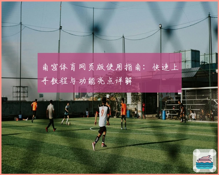 南宫体育网页版使用指南：快速上手教程与功能亮点详解