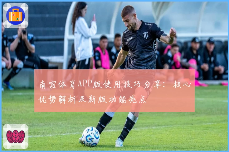 南宫体育APP版使用技巧分享：核心优势解析及新版功能亮点