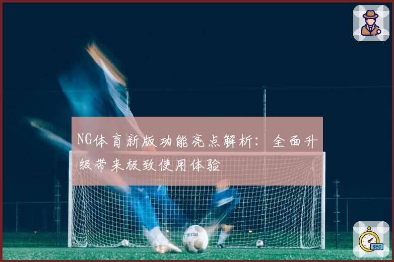 NG体育新版功能亮点解析：全面升级带来极致使用体验