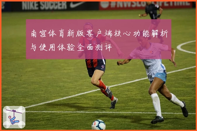南宫体育新版客户端核心功能解析与使用体验全面测评